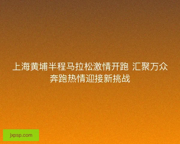 上海黄埔半程马拉松激情开跑 汇聚万众奔跑热情迎接新挑战