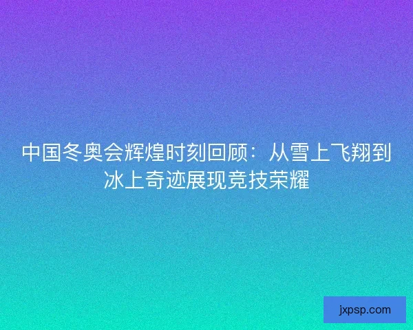 中国冬奥会辉煌时刻回顾：从雪上飞翔到冰上奇迹展现竞技荣耀