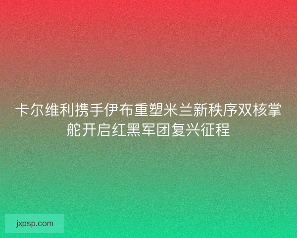 卡尔维利携手伊布重塑米兰新秩序双核掌舵开启红黑军团复兴征程