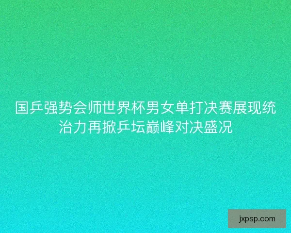 国乒强势会师世界杯男女单打决赛展现统治力再掀乒坛巅峰对决盛况