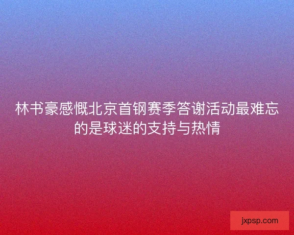 林书豪感慨北京首钢赛季答谢活动最难忘的是球迷的支持与热情