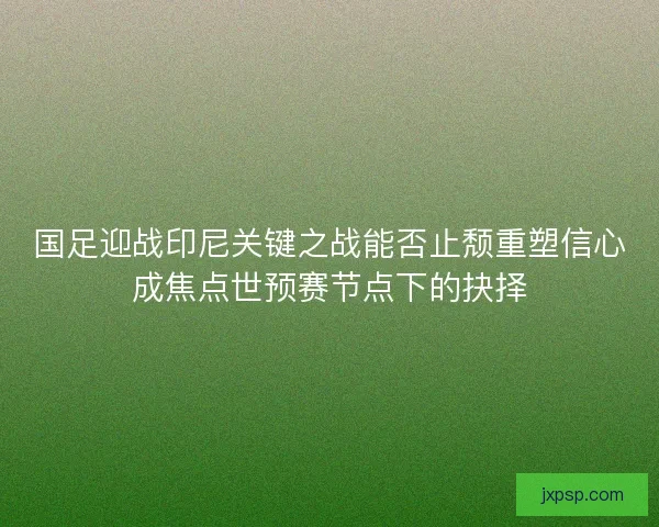 国足迎战印尼关键之战能否止颓重塑信心成焦点世预赛节点下的抉择
